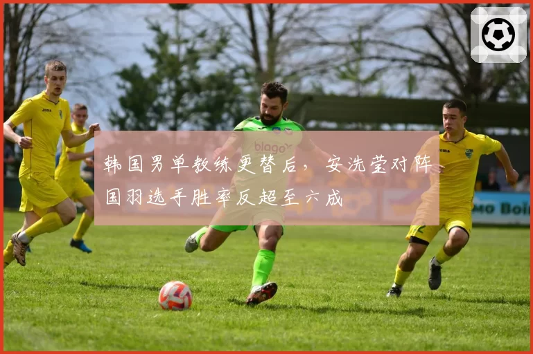 韩国男单教练更替后，安洗莹对阵国羽选手胜率反超至六成