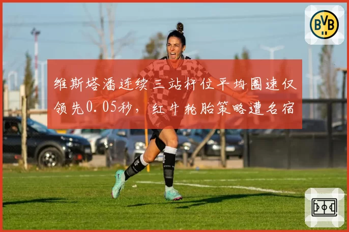 维斯塔潘连续三站杆位平均圈速仅领先0.05秒，红牛轮胎策略遭名宿炮轰