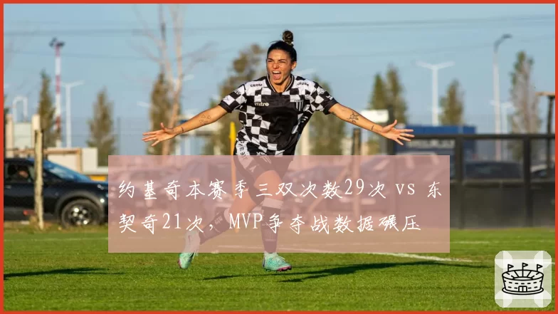 约基奇本赛季三双次数29次 vs 东契奇21次，MVP争夺战数据碾压