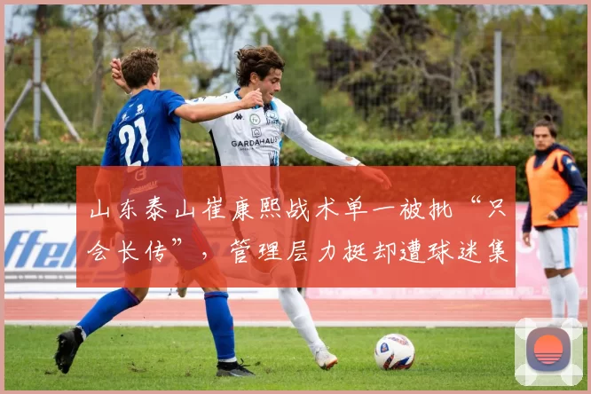 山东泰山崔康熙战术单一被批“只会长传”，管理层力挺却遭球迷集体声讨