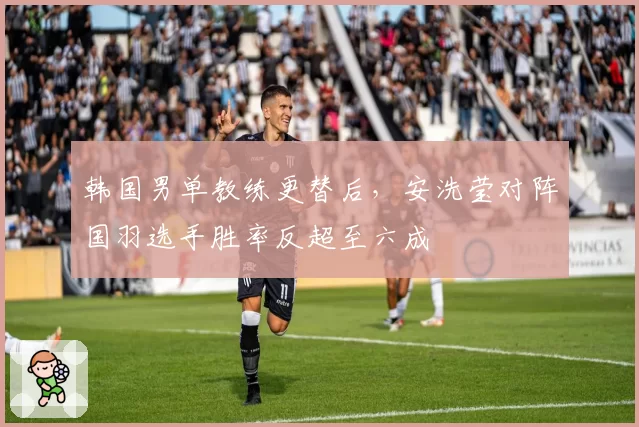 韩国男单教练更替后，安洗莹对阵国羽选手胜率反超至六成