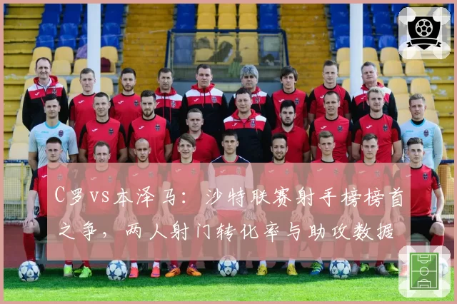 C罗vs本泽马：沙特联赛射手榜榜首之争，两人射门转化率与助攻数据大不同