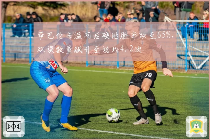 萨巴伦卡温网后硬地胜率跌至65%，双误数量飙升至场均4.2次