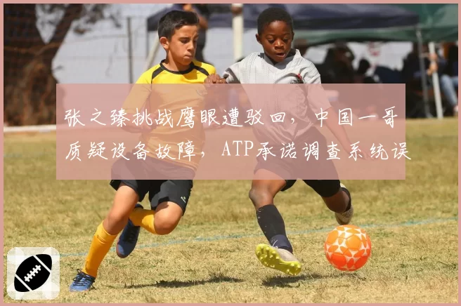 张之臻挑战鹰眼遭驳回，中国一哥质疑设备故障，ATP承诺调查系统误差