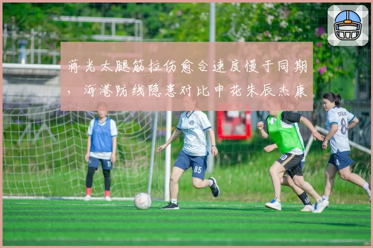 蒋光太腿筋拉伤愈合速度慢于同期,海港防线隐患对比申花朱辰杰康复效率