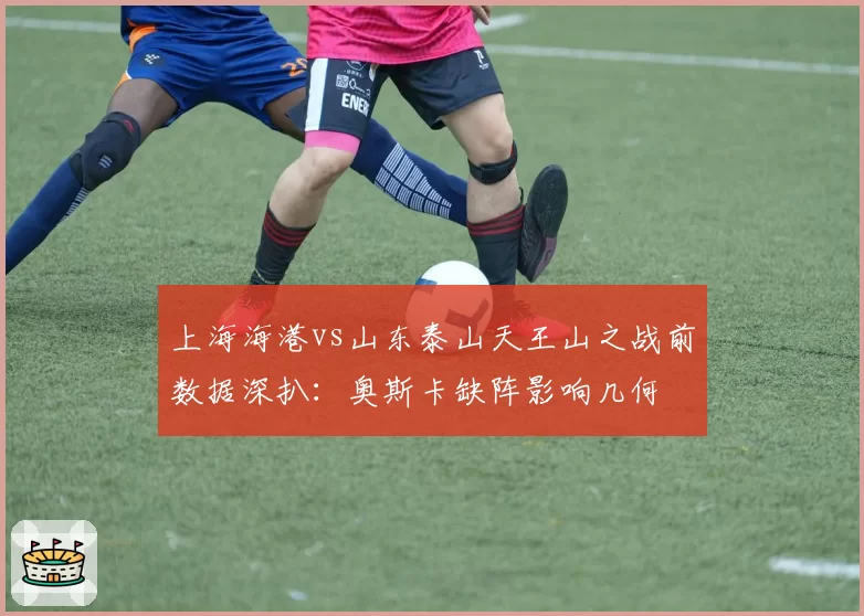 上海海港vs山东泰山天王山之战前数据深扒：奥斯卡缺阵影响几何