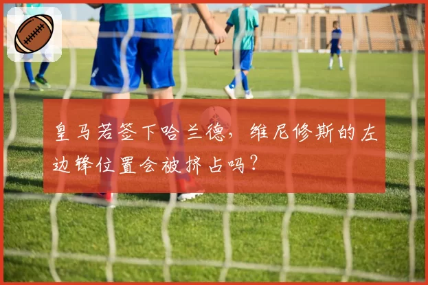 皇马若签下哈兰德，维尼修斯的左边锋位置会被挤占吗？