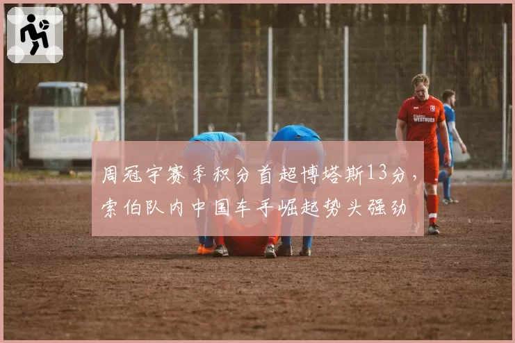 周冠宇赛季积分首超博塔斯13分，索伯队内中国车手崛起势头强劲