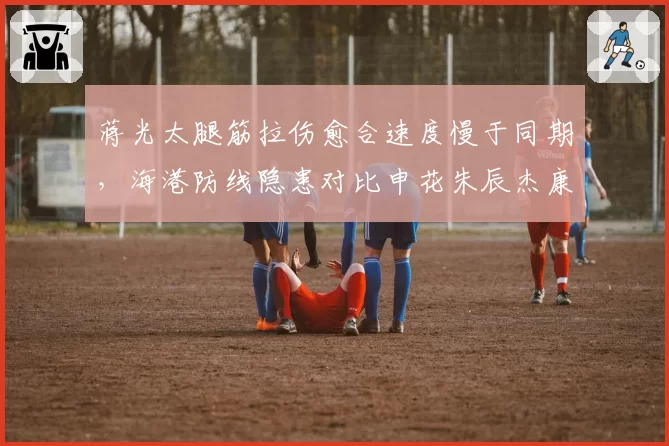 蒋光太腿筋拉伤愈合速度慢于同期，海港防线隐患对比申花朱辰杰康复效率