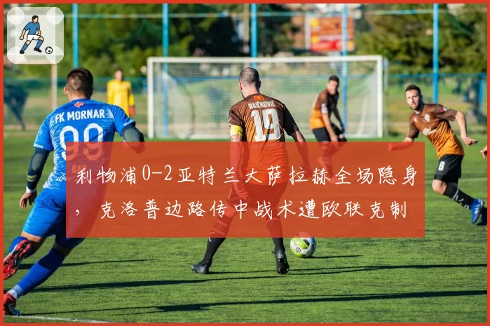 利物浦0-2亚特兰大萨拉赫全场隐身，克洛普边路传中战术遭欧联克制