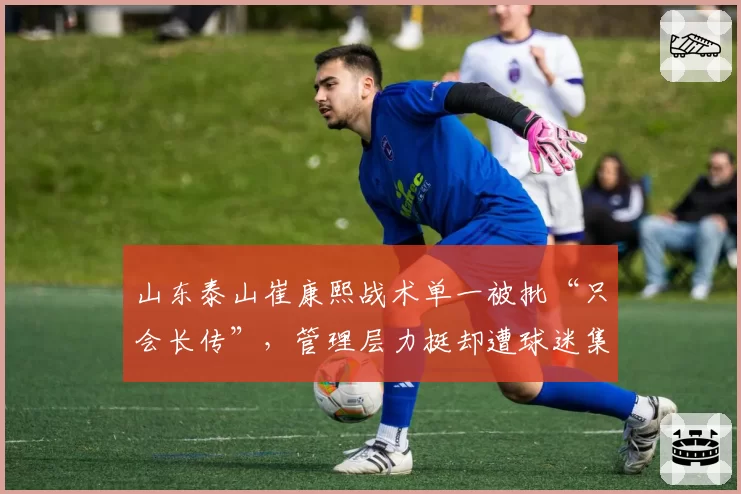山东泰山崔康熙战术单一被批“只会长传”，管理层力挺却遭球迷集体声讨