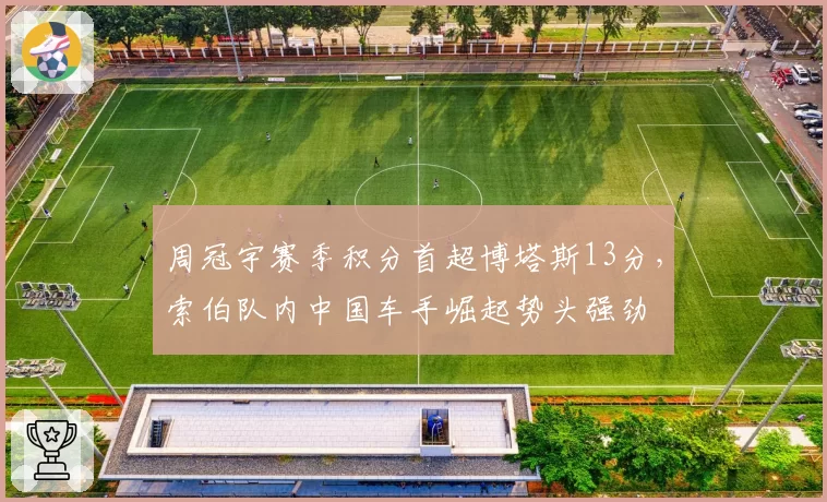 周冠宇赛季积分首超博塔斯13分，索伯队内中国车手崛起势头强劲