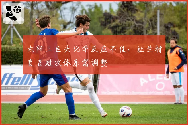 太阳三巨头化学反应不佳，杜兰特直言进攻体系需调整