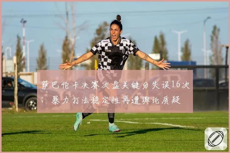 萨巴伦卡决赛次盘关键分失误16次，暴力打法稳定性再遭舆论质疑
