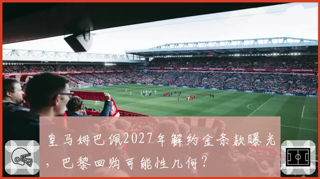 皇马姆巴佩2027年解约金条款曝光，巴黎回购可能性几何？