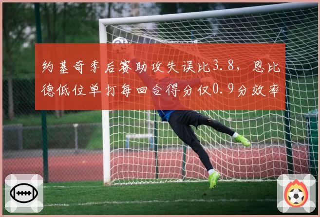约基奇季后赛助攻失误比3.8，恩比德低位单打每回合得分仅0.9分效率反差
