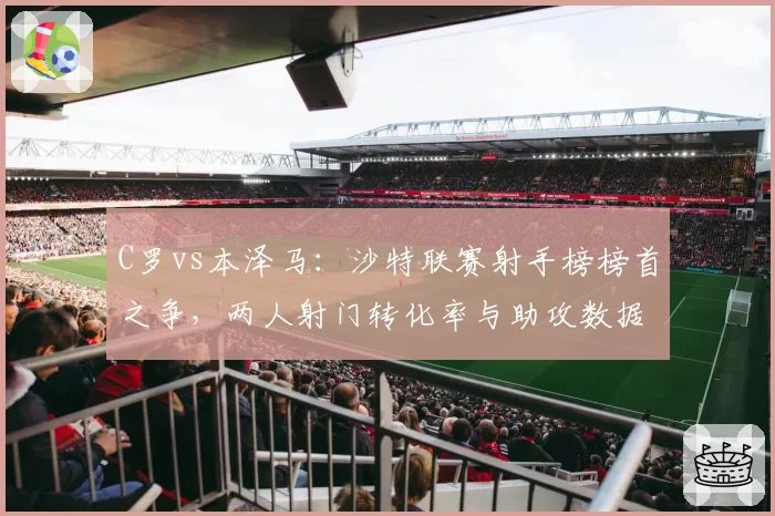C罗vs本泽马：沙特联赛射手榜榜首之争，两人射门转化率与助攻数据大不同