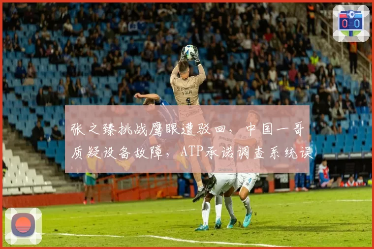 张之臻挑战鹰眼遭驳回，中国一哥质疑设备故障，ATP承诺调查系统误差
