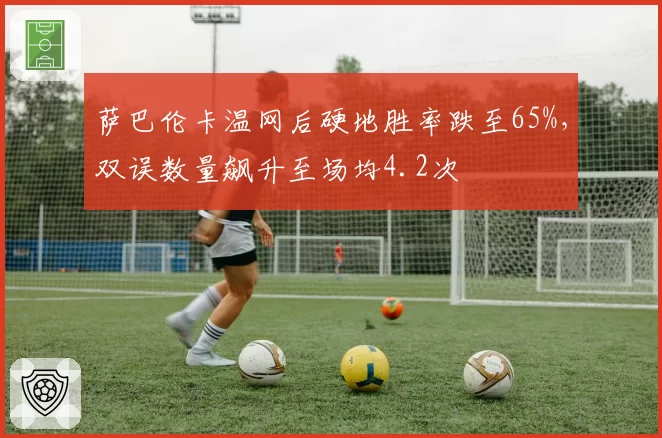 萨巴伦卡温网后硬地胜率跌至65%，双误数量飙升至场均4.2次