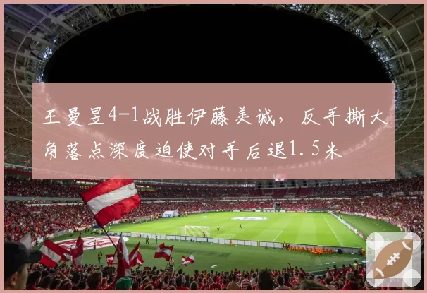 王曼昱4-1战胜伊藤美诚，反手撕大角落点深度迫使对手后退1.5米