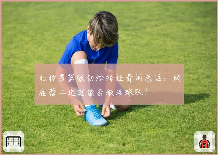 北控男篮张劲松转任青训总监，闵鹿蕾二进宫能否激活球队？