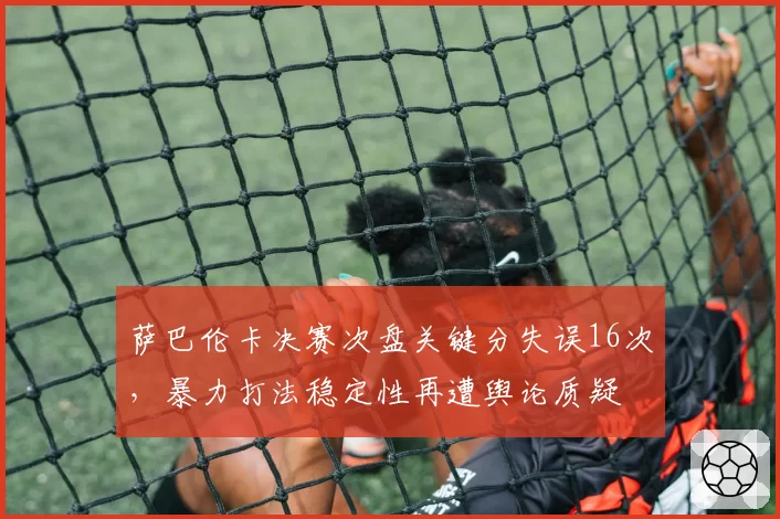萨巴伦卡决赛次盘关键分失误16次,暴力打法稳定性再遭舆论质疑