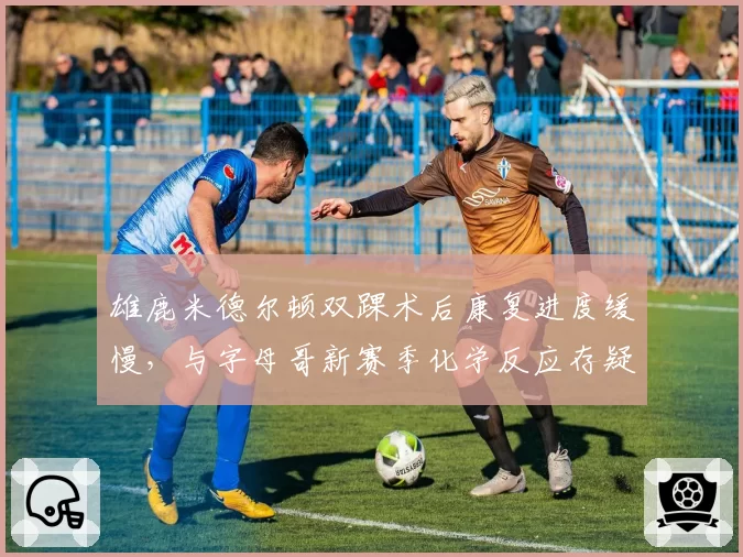 雄鹿米德尔顿双踝术后康复进度缓慢，与字母哥新赛季化学反应存疑？